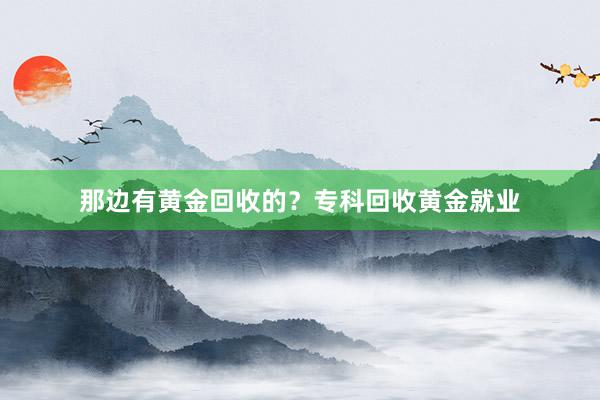 那边有黄金回收的？专科回收黄金就业